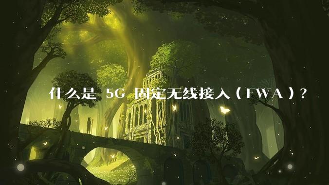 什么是 5G 固定无线接入（FWA）？