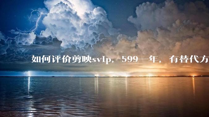 如何评价剪映svip，599一年，有替代方案吗？