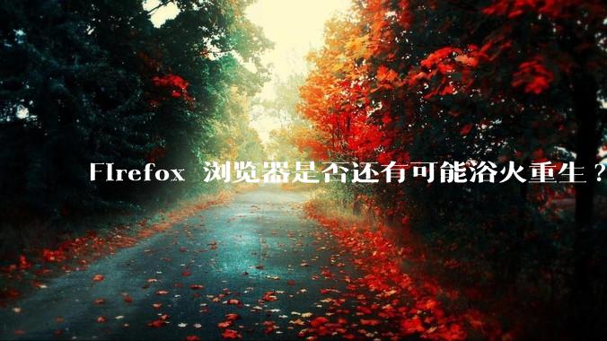 Firefox 浏览器是否还有可能浴火重生?