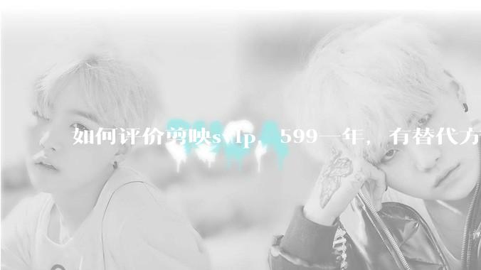 如何评价剪映svip，599一年，有替代方案吗？