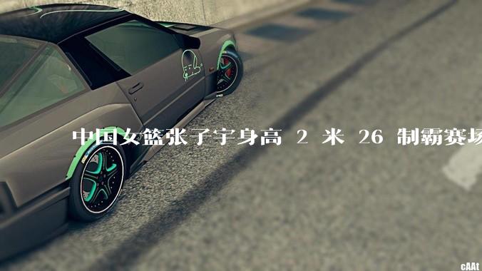 中国女篮张子宇身高 2 米 26 制霸赛场，身高因素在篮球比赛中能占多大优势？她会是下一个「姚明」吗？