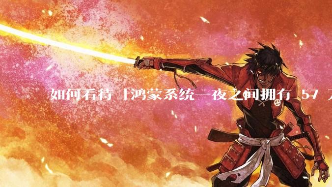 如何看待「鸿蒙系统一夜之间拥有 57 万个 App」这一说法？