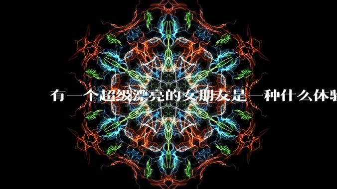 有一个超级漂亮的女朋友是一种什么体验？