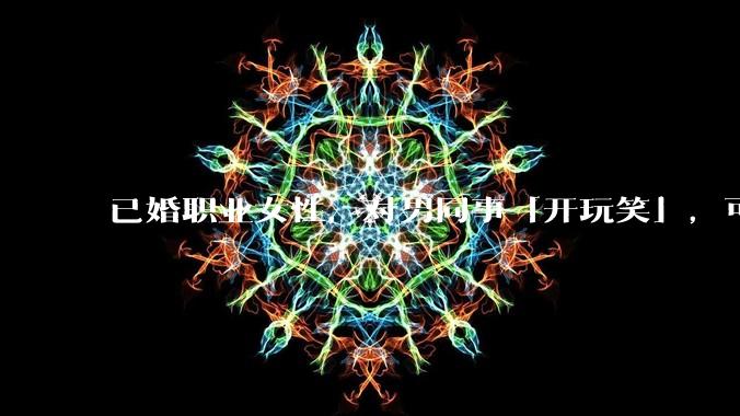 已婚职业女性，对男同事「开玩笑」，可以有多出格？