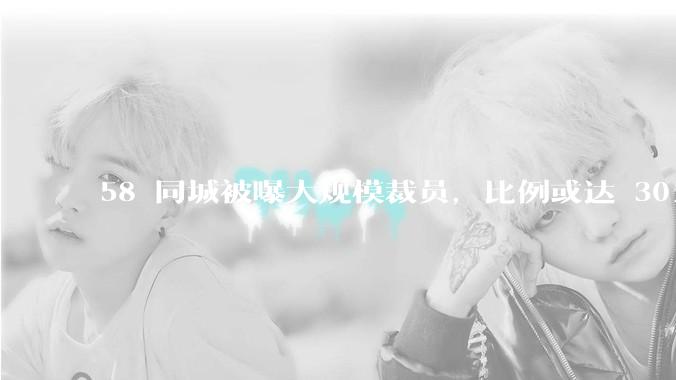 58 同城被曝大规模裁员，比例或达 30%，具体情况如何？58 同城目前面临哪些问题？