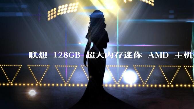 联想 128GB 超大内存迷你 AMD 主机上架，此款主机有哪些亮点？