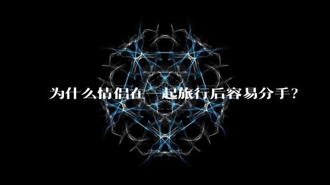为什么情侣在一起旅行后容易分手？