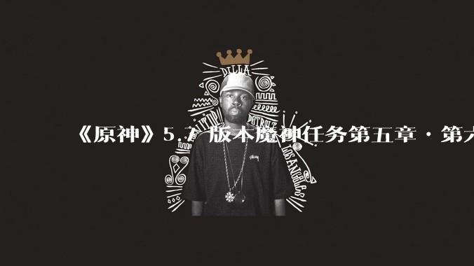 《原神》5.7 版本魔神任务第五章•第六幕「你存在的时空」体验如何？