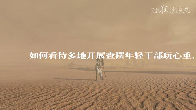 如何看待多地开展查摆年轻干部玩心重、贪图享乐、说话随意、社会交往复杂、生活不检点等问题的行动？